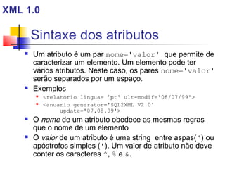 Sintaxe dos atributos
 Um atributo é um par nome='valor' que permite de
caracterizar um elemento. Um elemento pode ter
vários atributos. Neste caso, os pares nome='valor'
serão separados por um espaço.
 Exemplos
 relatorio lingua= ’pt' ult-modif='08/07/99'
 anuario generator='SQL2XML V2.0'
update='07.08.99'
 O nome de um atributo obedece as mesmas regras
que o nome de um elemento
 O valor de um atributo é uma string entre aspas() ou
apóstrofos simples ('). Um valor de atributo não deve
conter os caracteres ^, % e .
XML 1.0
 