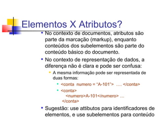 Elementos X Atributos?

No contexto de documentos, atributos são
parte da marcação (markup), enquanto
conteúdos dos subelementos são parte do
conteúdo básico do documento.

No contexto de representação de dados, a
diferença não é clara e pode ser confusa:
 A mesma informação pode ser representada de
duas formas:

conta numero = “A-101” …. /conta

conta
numeroA-101/numero …
/conta

Sugestão: use attibutos para identificadores de
elementos, e use subelementos para conteúdo
 