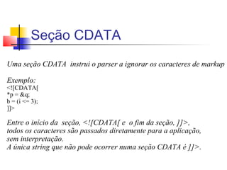 Seção CDATA
Uma seção CDATA instrui o parser a ignorar os caracteres de markup
Exemplo:
![CDATA[
*p = q;
b = (i = 3);
]]
Entre o início da seção, ![CDATA[ e o fim da seção, ]],
todos os caracteres são passados diretamente para a aplicação,
sem interpretação.
A única string que não pode ocorrer numa seção CDATA é ]].
 