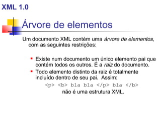 Árvore de elementos
Um documento XML contém uma árvore de elementos,
com as seguintes restrições:
 Existe num documento um único elemento pai que
contém todos os outros. É a raiz do documento.
 Todo elemento distinto da raiz é totalmente
incluído dentro de seu pai. Assim:
p b bla bla /p bla /b
não é uma estrutura XML.
XML 1.0
 