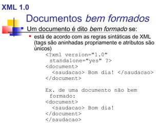 Documentos bem formados
 Um documento é dito bem formado se:
 está de acordo com as regras sintáticas de XML
(tags são aninhadas propriamente e atributos são
únicos)
?xml version=1.0
standalone=yes ?
document
saudacao Bom dia! /saudacao
/document
Ex. de uma documento não bem
formado:
document
saudacao Bom dia!
/document
/saudacao
XML 1.0
 