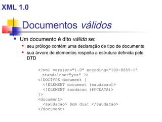 Documentos válidos
 Um documento é dito válido se:
 seu prólogo contém uma declaração de tipo de documento
 sua árvore de elementos respeita a estrutura definida pelo
DTD
?xml version=1.0 encoding=ISO-8859-1
standalone=yes ?
!DOCTYPE document [
!ELEMENT document (saudacao)
!ELEMENT saudacao (#PCDATA)
]
document
saudacao Bom dia! /saudacao
/document
XML 1.0
 