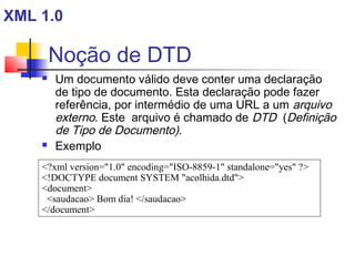 Noção de DTD
 Um documento válido deve conter uma declaração
de tipo de documento. Esta declaração pode fazer
referência, por intermédio de uma URL a um arquivo
externo. Este arquivo é chamado de DTD (Definição
de Tipo de Documento).
 Exemplo
?xml version=1.0 encoding=ISO-8859-1 standalone=yes ?
!DOCTYPE document SYSTEM acolhida.dtd
document
saudacao Bom dia! /saudacao
/document
XML 1.0
 