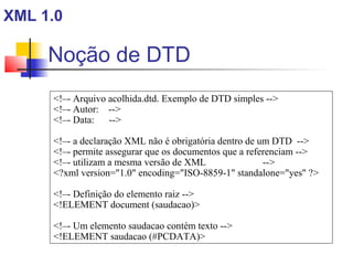Noção de DTD
XML 1.0
!–- Arquivo acolhida.dtd. Exemplo de DTD simples --
!–- Autor: --
!–- Data: --
!–- a declaração XML não é obrigatória dentro de um DTD --
!–- permite assegurar que os documentos que a referenciam --
!–- utilizam a mesma versão de XML --
?xml version=1.0 encoding=ISO-8859-1 standalone=yes ?
!–- Definição do elemento raiz --
!ELEMENT document (saudacao)
!–- Um elemento saudacao contém texto --
!ELEMENT saudacao (#PCDATA)
 
