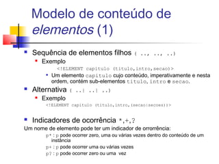 Modelo de conteúdo de
elementos (1)
 Sequência de elementos filhos ( .., .., ..)
 Exemplo
!ELEMENT capitulo (titulo,intro,secao)

Um elemento capitulo cujo conteúdo, imperativamente e nesta
ordem, contém sub-elementos titulo, intro e secao.
 Alternativa ( ..| ..| ..)
 Exemplo
!ELEMENT capitulo (titulo,intro,(secao|secoes))
 Indicadores de ocorrência *,+,?
Um nome de elemento pode ter um indicador de orrorrência:
p* : p pode ocorrer zero, uma ou várias vezes dentro do conteúdo de um
instância
p+ : p pode ocorrer uma ou várias vezes
p? : p pode ocorrer zero ou uma vez
 