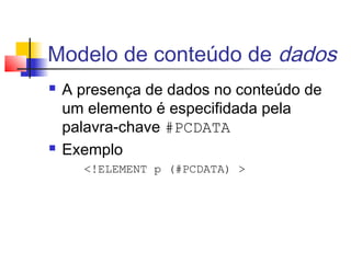 Modelo de conteúdo de dados
 A presença de dados no conteúdo de
um elemento é especifidada pela
palavra-chave #PCDATA
 Exemplo
!ELEMENT p (#PCDATA) 
 