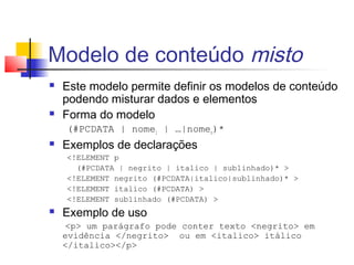 Modelo de conteúdo misto
 Este modelo permite definir os modelos de conteúdo
podendo misturar dados e elementos
 Forma do modelo
(#PCDATA | nome1 | …|nomen)*
 Exemplos de declarações
!ELEMENT p
(#PCDATA | negrito | italico | sublinhado)* 
!ELEMENT negrito (#PCDATA|italico|sublinhado)* 
!ELEMENT italico (#PCDATA) 
!ELEMENT sublinhado (#PCDATA) 
 Exemplo de uso
p um parágrafo pode conter texto negrito em
evidência /negrito ou em italico itálico
/italico/p
 