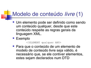 Modelo de conteúdo livre (1)
 Um elemento pode ser definido como sendo
um conteúdo qualquer, desde que este
conteúdo respeite as regras gerais da
linguagem XML.
 Exemplo
!ELEMENT qualquer ANY
 Para que o conteúdo de um elemento de
modelo de conteúdo livre seja válido, é
necessário que, se ele contiver elementos,
estes sejam declarados num DTD
 