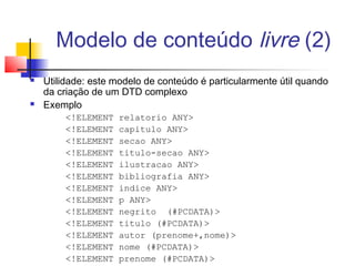 Modelo de conteúdo livre (2)
 Utilidade: este modelo de conteúdo é particularmente útil quando
da criação de um DTD complexo
 Exemplo
!ELEMENT relatorio ANY
!ELEMENT capitulo ANY
!ELEMENT secao ANY
!ELEMENT titulo-secao ANY
!ELEMENT ilustracao ANY
!ELEMENT bibliografia ANY
!ELEMENT indice ANY
!ELEMENT p ANY
!ELEMENT negrito (#PCDATA)
!ELEMENT titulo (#PCDATA)
!ELEMENT autor (prenome+,nome)
!ELEMENT nome (#PCDATA)
!ELEMENT prenome (#PCDATA)
 