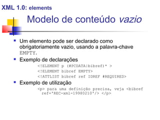 Modelo de conteúdo vazio
 Um elemento pode ser declarado como
obrigatoriamente vazio, usando a palavra-chave
EMPTY.
 Exemplo de declarações
!ELEMENT p (#PCDATA|bibref)* 
!ELEMENT bibref EMPTY
!ATTLIST bibref ref IDREF #REQUIRED
 Exemplo de utilização
p para uma definição precisa, veja bibref
ref='REC-xml-19980210'/ /p
XML 1.0: elements
 