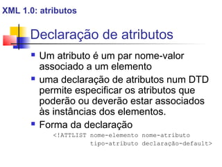 Declaração de atributos
 Um atributo é um par nome-valor
associado a um elemento
 uma declaração de atributos num DTD
permite especificar os atributos que
poderão ou deverão estar associados
às instâncias dos elementos.
 Forma da declaração
!ATTLIST nome-elemento nome-atributo
tipo-atributo declaração-default
XML 1.0: atributos
 