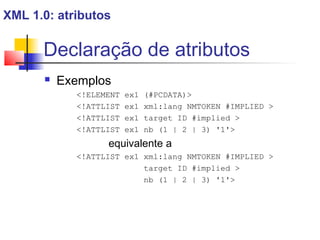 Declaração de atributos
 Exemplos
!ELEMENT ex1 (#PCDATA)
!ATTLIST ex1 xml:lang NMTOKEN #IMPLIED 
!ATTLIST ex1 target ID #implied 
!ATTLIST ex1 nb (1 | 2 | 3) '1'
equivalente a
!ATTLIST ex1 xml:lang NMTOKEN #IMPLIED 
target ID #implied 
nb (1 | 2 | 3) '1'
XML 1.0: atributos
 