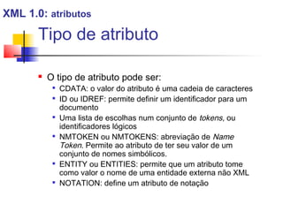 Tipo de atributo
 O tipo de atributo pode ser:

CDATA: o valor do atributo é uma cadeia de caracteres

ID ou IDREF: permite definir um identificador para um
documento

Uma lista de escolhas num conjunto de tokens, ou
identificadores lógicos

NMTOKEN ou NMTOKENS: abreviação de Name
Token. Permite ao atributo de ter seu valor de um
conjunto de nomes simbólicos.

ENTITY ou ENTITIES: permite que um atributo tome
como valor o nome de uma entidade externa não XML

NOTATION: define um atributo de notação
XML 1.0: atributos
 
