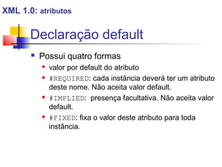 Declaração default
 Possui quatro formas
 valor por default do atributo
 #REQUIRED: cada instância deverá ter um atributo
deste nome. Não aceita valor default.
 #IMPLIED: presença facultativa. Não aceita valor
default.
 #FIXED: fixa o valor deste atributo para toda
instância.
XML 1.0: atributos
 