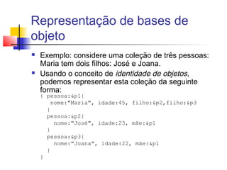 Representação de bases de
objeto
 Exemplo: considere uma coleção de três pessoas:
Maria tem dois filhos: José e Joana.
 Usando o conceito de identidade de objetos,
podemos representar esta coleção da seguinte
forma:
{ pessoa:&p1{
nome:"Maria", idade:45, filho:&p2,filho:&p3
}
pessoa:&p2{
nome:"José", idade:23, mãe:&p1
}
pessoa:&p3{
nome:"Joana", idade:22, mãe:&p1
}
}
 