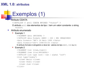 Exemplos (1)
 Atributo CDATA
!ATTLIST f att1 CDATA #FIXED 'toto' 
O atributo att1 dos elementos de tipo f tem um valorr constante: o string
toto.
 Atributo enumerado
 Exemplo 1
!ELEMENT data (#PCDATA) 
!ATTLIST data formato (ANSI | ISO | BR) #REQUIRED
data formato= ’BR' 24 Maio 1998 /data
data formato='ISO' 1998-05-24 /data
O atributo formato é obrigatório e deve ter valores do tipo ANSI, ISO ou BR
 Exemplo 2
!ELEMENT list (item,item+)
!ELEMENT item (list|#PCDATA)
!ATTLIST list type (ord | num | alpha) 'ord'
list type='alpha'
item Maria /item
item Pedro /item
item José /item
/list
XML 1.0: atributos
 