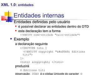 Entidades internas
 Entidades definidas pelo usuário
 é possível declarar as entidades dentro do DTD
 esta declaração tem a forma
!ENTITY nome-entidade valor-entidade
 Exemplo
a declaração seguinte
!DOCTYPE toto [
!ENTITY copyright #x00A9; Editions
titi
]
toto copyright; /toto
produzirá
© Editions titi
observação: 00A9 é o código Unicode do caracter ©
XML 1.0: entidades
 