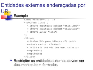Entidades externas endereçadas por
URL
 Exemplo
?xml version='1.0' ?
!DOCTYPE livro [
!ENTITY capitulo1 SYSTEM chap1.xml
!ENTITY capitulo2 SYSTEM chap2.xml
!ENTITY autor toto
]
livro
titulo XML para idiotas /titulo
autor autor; /autor
intro Era uma vez uma Web… /intro
capitulo1;
capitulo2;
/livro
 Restrição: as entidades externas devem ser
documentos bem formados
 