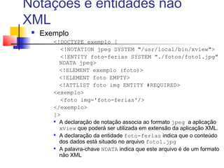 Notações e entidades não
XML
 Exemplo
!DOCTYPE exemplo [
!NOTATION jpeg SYSTEM /usr/local/bin/xview
!ENTITY foto-ferias SYSTEM ./fotos/foto1.jpg
NDATA jpeg
!ELEMENT exemplo (foto)
!ELEMENT foto EMPTY
!ATTLIST foto img ENTITY #REQUIRED
exemplo
foto img='foto-ferias'/
/exemplo
]

A declaração de notação associa ao formato jpeg a aplicação
xview que poderá ser utilizada em extensão da aplicação XML.

A declaração da entidade foto-ferias indica que o conteúdo
dos dados está situado no arquivo foto1.jpg

A palavra-chave NDATA indica que este arquivo é de um formato
não XML
 
