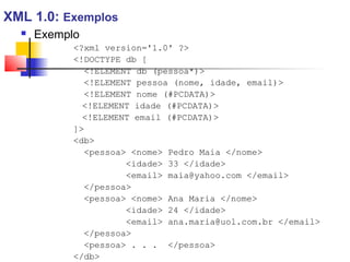  Exemplo
?xml version='1.0' ?
!DOCTYPE db [
!ELEMENT db (pessoa*)
!ELEMENT pessoa (nome, idade, email)
!ELEMENT nome (#PCDATA)
!ELEMENT idade (#PCDATA)
!ELEMENT email (#PCDATA)
]
db
pessoa nome Pedro Maia /nome
idade 33 /idade
email maia@yahoo.com /email
/pessoa
pessoa nome Ana Maria /nome
idade 24 /idade
email ana.maria@uol.com.br /email
/pessoa
pessoa . . . /pessoa
/db
XML 1.0: Exemplos
 