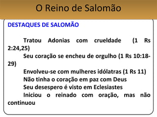 DESTAQUES DE SALOMÃO
Tratou Adonias com crueldade (1 Rs
2:24,25)
Seu coração se encheu de orgulho (1 Rs 10:18-
29)
Envolveu-se com mulheres idólatras (1 Rs 11)
Não tinha o coração em paz com Deus
Seu desespero é visto em Eclesiastes
Iniciou o reinado com oração, mas não
continuou
O Reino de SalomãoO Reino de Salomão
 