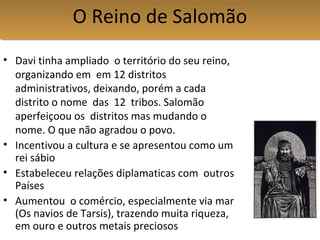 • Davi tinha ampliado o território do seu reino,
organizando em em 12 distritos
administrativos, deixando, porém a cada
distrito o nome das 12 tribos. Salomão
aperfeiçoou os distritos mas mudando o
nome. O que não agradou o povo.
• Incentivou a cultura e se apresentou como um
rei sábio
• Estabeleceu relações diplamaticas com outros
Países
• Aumentou o comércio, especialmente via mar
(Os navios de Tarsis), trazendo muita riqueza,
em ouro e outros metais preciosos
O Reino de SalomãoO Reino de Salomão
 