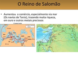 • Aumentou o comércio, especialmente via mar
(Os navios de Tarsis), trazendo muita riqueza,
em ouro e outros metais preciosos
O Reino de SalomãoO Reino de Salomão
 