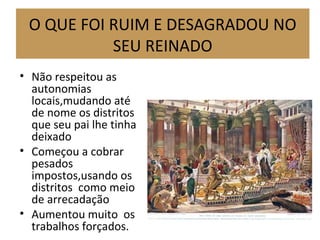 O QUE FOI RUIM E DESAGRADOU NO
SEU REINADO
• Não respeitou as
autonomias
locais,mudando até
de nome os distritos
que seu pai lhe tinha
deixado
• Começou a cobrar
pesados
impostos,usando os
distritos como meio
de arrecadação
• Aumentou muito os
trabalhos forçados.
 