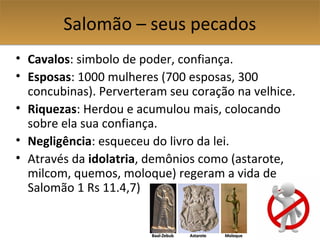 Salomão – seus pecadosSalomão – seus pecados
• Cavalos: simbolo de poder, confiança.
• Esposas: 1000 mulheres (700 esposas, 300
concubinas). Perverteram seu coração na velhice.
• Riquezas: Herdou e acumulou mais, colocando
sobre ela sua confiança.
• Negligência: esqueceu do livro da lei.
• Através da idolatria, demônios como (astarote,
milcom, quemos, moloque) regeram a vida de
Salomão 1 Rs 11.4,7)
 