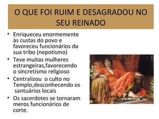 • Enriqueceu enormemente
às custas do povo e
favoreceu funcionários da
sua tribo (nepotismo)
• Teve muitas mulheres
estrangeiras,favorecendo
o sincretismo religioso
• Centralizou o culto no
Templo,desconhecendo os
santuários locais
• Os sacerdotes se tornaram
meros funcionários de
corte.
O QUE FOI RUIM E DESAGRADOU NO
SEU REINADO
 