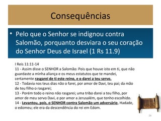 Consequências
• Pelo que o Senhor se indignou contra
Salomão, porquanto desviara o seu coração
do Senhor Deus de Israel (1 Rs 11.9)
• Pelo que o Senhor se indignou contra
Salomão, porquanto desviara o seu coração
do Senhor Deus de Israel (1 Rs 11.9)
24
I Reis 11:11-14
11 - Assim disse o SENHOR a Salomão: Pois que houve isto em ti, que não
guardaste a minha aliança e os meus estatutos que te mandei,
certamente rasgarei de ti este reino, e o darei a teu servo.
12 - Todavia nos teus dias não o farei, por amor de Davi, teu pai; da mão
de teu filho o rasgarei;
13 - Porém todo o reino não rasgarei; uma tribo darei a teu filho, por
amor de meu servo Davi, e por amor a Jerusalém, que tenho escolhido.
14 - Levantou, pois, o SENHOR contra Salomão um adversário, Hadade,
o edomeu; ele era da descendência do rei em Edom.
 