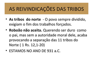 AS REIVINDICAÇÕES DAS TRIBOS
• As tribos do norte - O povo sempre dividido,
exigiam o fim dos trabalhos forçados.
• Roboão não aceita. Querendo ser duro como
o pai, mas sem a autoridade moral dele, acaba
provocando a separação das 11 tribos do
Norte ( 1 Rs. 12,1-20)
• ESTAMOS NO ANO DE 931 a.C.
 