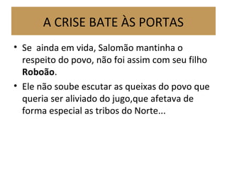 A CRISE BATE ÀS PORTAS
• Se ainda em vida, Salomão mantinha o
respeito do povo, não foi assim com seu filho
Roboão.
• Ele não soube escutar as queixas do povo que
queria ser aliviado do jugo,que afetava de
forma especial as tribos do Norte...
 