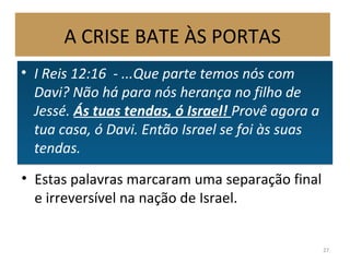 • I Reis 12:16 - ...Que parte temos nós com
Davi? Não há para nós herança no filho de
Jessé. Ás tuas tendas, ó Israel! Provê agora a
tua casa, ó Davi. Então Israel se foi às suas
tendas.
• I Reis 12:16 - ...Que parte temos nós com
Davi? Não há para nós herança no filho de
Jessé. Ás tuas tendas, ó Israel! Provê agora a
tua casa, ó Davi. Então Israel se foi às suas
tendas.
27
• Estas palavras marcaram uma separação final
e irreversível na nação de Israel.
A CRISE BATE ÀS PORTAS
 