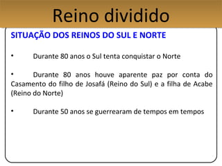 SITUAÇÃO DOS REINOS DO SUL E NORTE
• Durante 80 anos o Sul tenta conquistar o Norte
• Durante 80 anos houve aparente paz por conta do
Casamento do filho de Josafá (Reino do Sul) e a filha de Acabe
(Reino do Norte)
• Durante 50 anos se guerrearam de tempos em tempos
Reino divididoReino dividido
 