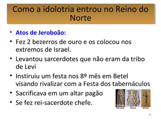 • Atos de Jeroboão:
• Fez 2 bezerros de ouro e os colocou nos
extremos de Israel.
• Levantou sarcerdotes que não eram da tribo
de Levi
• Instiruiu um festa nos 8º mês em Betel
visando rivalizar com a Festa dos tabernáculos
• Sacrificava em um altar pagão
• Se fez rei-sacerdote chefe.
40
Como a idolotria entrou no Reino do
Norte
Como a idolotria entrou no Reino do
Norte
 