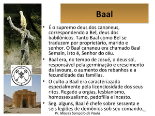 BaalBaal
• É o supremo deus dos cananeus,
correspondendo a Bel, deus dos
babilônicos. Tanto Baal como Bel se
traduzem por proprietário, marido e
senhor. O Baal cananeu era chamado Baal
Semain, isto é, Senhor do céu.
• Baal era, no tempo de Josué, o deus sol,
responsável pela germinação e crescimento
da lavoura, o aumento dos rebanhos e a
fecundidade das famílias.
• O culto a Baal era caracteriazado
especialmente pela licenciosidade dos seus
ritos. Regado a orgias, lesbianismo,
homossexualismo, pedofilia e incesto.
• Seg. alguns, Baal é chefe sobre sessenta e
seis legiões de demônios sob seu comando.42
Pr. Moisés Sampaio de Paula
 