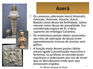 AseráAserá
• Os cananeus adoravam Aserá (Asterath,
Astorate, Asterote, Astarte, Aserá,
Baalat) como deusa da fertilidade, talvez
mesmo como deusa da sexualidade. Era
considerada esposa de El, o deus
supremo da mitologia Cananéia.
• Os misteriosos postes-ídolos associados
aos ritos de adoração da deusa eram
aparentemente troncos de árvores sem
galhos.
• A função exata desses postes-ídolos
estava ligada à prostituição masculina e
feminina, os profetas os consideravam
repulsivos e ordenavam aos reis de Israel
que os derrubassem onde quer que
estivessem erigidos. 43
Pr. Moisés Sampaio de Paula
 