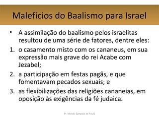 Malefícios do Baalismo para IsraelMalefícios do Baalismo para Israel
• A assimilação do baalismo pelos israelitas
resultou de uma série de fatores, dentre eles:
1. o casamento misto com os cananeus, em sua
expressão mais grave do rei Acabe com
Jezabel;
2. a participação em festas pagãs, e que
fomentavam pecados sexuais; e
3. as flexibilizações das religiões cananeias, em
oposição às exigências da fé judaica.
Pr. Moisés Sampaio de Paula
 