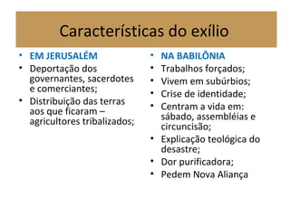 Características do exílio
• EM JERUSALÉM
• Deportação dos
governantes, sacerdotes
e comerciantes;
• Distribuição das terras
aos que ficaram –
agricultores tribalizados;
• NA BABILÔNIA
• Trabalhos forçados;
• Vivem em subúrbios;
• Crise de identidade;
• Centram a vida em:
sábado, assembléias e
circuncisão;
• Explicação teológica do
desastre;
• Dor purificadora;
• Pedem Nova Aliança
 