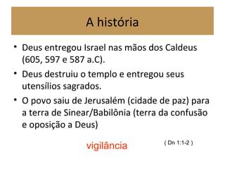 A história
• Deus entregou Israel nas mãos dos Caldeus
(605, 597 e 587 a.C).
• Deus destruiu o templo e entregou seus
utensílios sagrados.
• O povo saiu de Jerusalém (cidade de paz) para
a terra de Sinear/Babilônia (terra da confusão
e oposição a Deus)
( Dn 1:1-2 )
vigilância
 