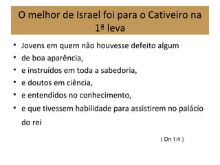O melhor de Israel foi para o Cativeiro na
1ª leva
• Jovens em quem não houvesse defeito algum
• de boa aparência,
• e instruídos em toda a sabedoria,
• e doutos em ciência,
• e entendidos no conhecimento,
• e que tivessem habilidade para assistirem no palácio
do rei
( Dn 1:4 )
 