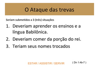 O Ataque das trevas
Seriam submetidos a 3 (três) situações
1. Deveriam aprender os ensinos e a
língua Babilônica.
2. Deveriam comer da porção do rei.
3. Teriam seus nomes trocados
( Dn 1:4b-7 )ESTAR / ASSISTIR / SERVIR
 