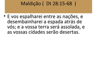 Maldição ( Dt 28:15-68 )
• E vos espalharei entre as nações, e
desembainharei a espada atrás de
vós; e a vossa terra será assolada, e
as vossas cidades serão desertas.
 