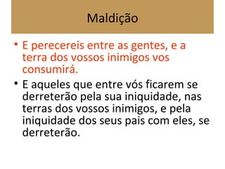 Maldição
• E perecereis entre as gentes, e a
terra dos vossos inimigos vos
consumirá.
• E aqueles que entre vós ficarem se
derreterão pela sua iniquidade, nas
terras dos vossos inimigos, e pela
iniquidade dos seus pais com eles, se
derreterão.
 