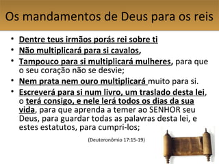 Os mandamentos de Deus para os reisOs mandamentos de Deus para os reis
• Dentre teus irmãos porás rei sobre ti
• Não multiplicará para si cavalos,
• Tampouco para si multiplicará mulheres, para que
o seu coração não se desvie;
• Nem prata nem ouro multiplicará muito para si.
• Escreverá para si num livro, um traslado desta lei,
o terá consigo, e nele lerá todos os dias da sua
vida, para que aprenda a temer ao SENHOR seu
Deus, para guardar todas as palavras desta lei, e
estes estatutos, para cumpri-los;
(Deuteronômio 17:15-19)
 