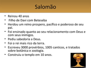 SalomãoSalomão
• Reinou 40 anos
• Filho de Davi com Beteseba
• Herdou um reino prospero, pacífico e poderoso de seu
pai.
• Foi ensinado quanto ao seu relacionamento com Deus e
com seus inimigos.
• Pediu sabedoria a Deus.
• Foi o rei mais rico da terra.
• Escreveu 3000 provérbios, 1005 canticos, e tratados
sobre botânica e zoologia.
• Construiu o templo em 10 anos.
 