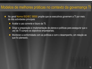Modelos de melhores práticas no contexto da governança TI
No geral Norma ISO/IEC 38500 propõe que os executivos governem a TI por meio
de três actividades principais
Avaliar o uso corrente e futuro da TI;
Dirigir a preparação e implementação de planos e políticas para assegurar que o
uso da TI cumpra os objectivos empresariais;
Monitorar a conformidade com as políticas e com o desempenho, em relação ao
que foi planeado.
15
 