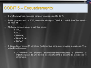 COBIT 5 – Enquadramento
o É um framework de negócios para governança e gestão de TI.
o Foi lançado em abril de 2012, consolida e integra o CobiT 4.1, Val IT 2.0 e frameworks
de risco de TI.
o Alinha-se com estruturas e padrões, como:
 ITIL,
 ISO,
 PMBOK,
 PRINCE2 e
 TOGAF.
o É baseado em cinco (5) princípios fundamentais para a governança e gestão de TI, e
sete (7) facilitadores.
 O objectivo do Enablers (facilitadores/direcionadores) é promover a
implementação de um modelo de desempenho e sistema de gestão da TI
corporativa;
22
 