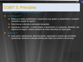 COBIT 5: Princípios
Principio 5: Separar a governança da gestão de TI
Governança de TI
Refere-se a todas possibilidades e mecanismos que ajudam os stakeholders a avaliarem
condições e opções do negócio ;
Determina-se a direcção e priorização das acções;
Garante-se o monitoria , a conformidade, o desempenho e o progresso, alinhando, aos
objectivos do negócio, visando satisfazer as metas específicas da organização.
Gestão de TI
actua sobre o planeamento, desenvolvimento, organização e controlo das actividades
operacionais, alinhando à direcção definida pelo órgão que constitui a Governança.
24
 